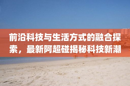 前沿科技與生活方式的融合探索，最新阿超碰揭秘科技新潮