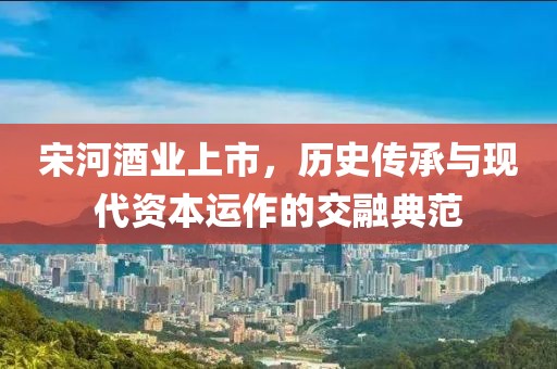 宋河酒業(yè)上市，歷史傳承與現(xiàn)代資本運(yùn)作的交融典范