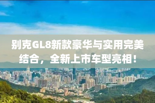 別克GL8新款豪華與實用完美結(jié)合,全新上市車型亮相!