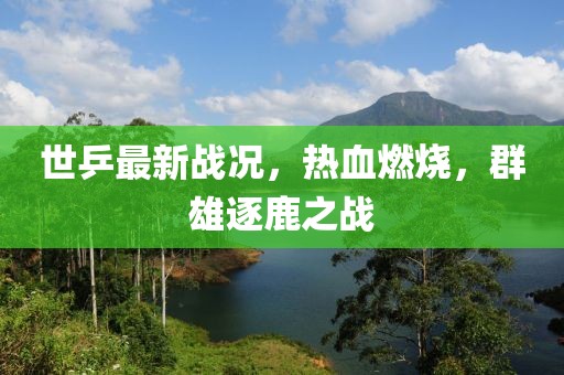 世乒最新戰(zhàn)況，熱血燃燒，群雄逐鹿之戰(zhàn)