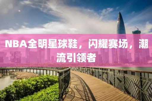 NBA全明星球鞋，閃耀賽場(chǎng)，潮流引領(lǐng)者