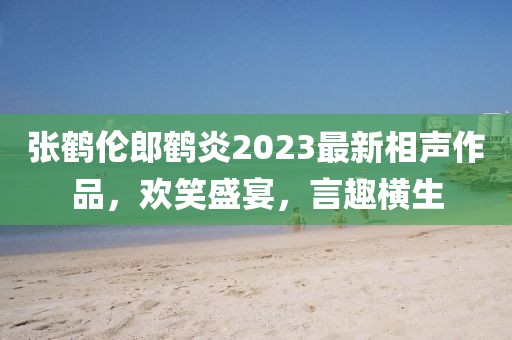 張鶴倫郎鶴炎2023最新相聲作品,歡笑盛宴,言趣橫生