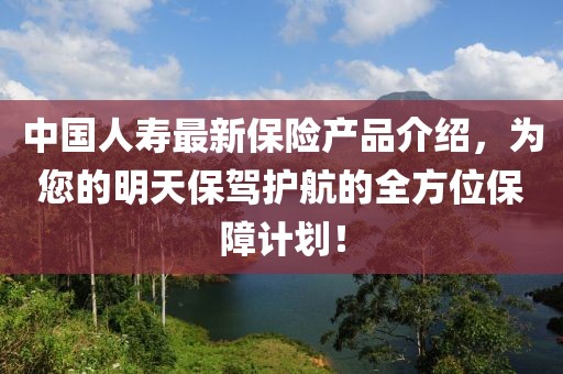 中國(guó)人壽最新保險(xiǎn)產(chǎn)品介紹，為您的明天保駕護(hù)航的全方位保障計(jì)劃！