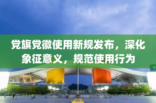 黨旗黨徽使用新規(guī)發(fā)布，深化象征意義，規(guī)范使用行為