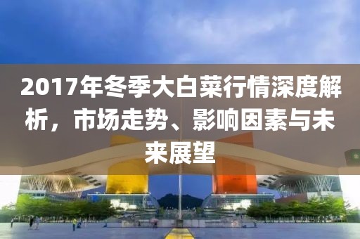 2017年冬季大白菜行情深度解析，市場(chǎng)走勢(shì)、影響因素與未來(lái)展望