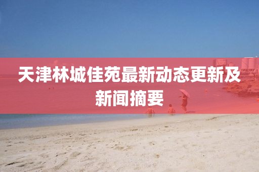 天津林城佳苑最新動態(tài)更新及新聞?wù)? width=