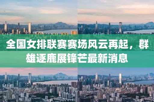 全國女排聯(lián)賽賽場風云再起，群雄逐鹿展鋒芒最新消息