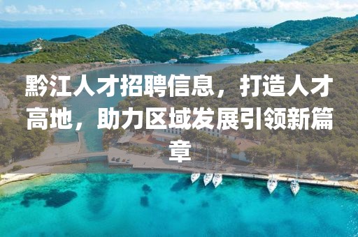 黔江人才招聘信息，打造人才高地，助力區(qū)域發(fā)展引領(lǐng)新篇章
