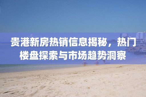 貴港新房熱銷信息揭秘，熱門樓盤探索與市場趨勢洞察