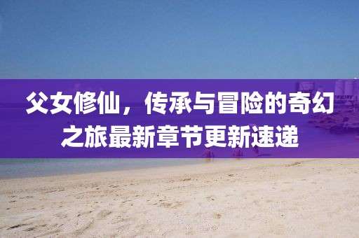父女修仙，傳承與冒險的奇幻之旅最新章節(jié)更新速遞