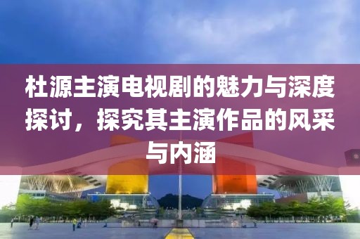 杜源主演電視劇的魅力與深度探討，探究其主演作品的風采與內涵