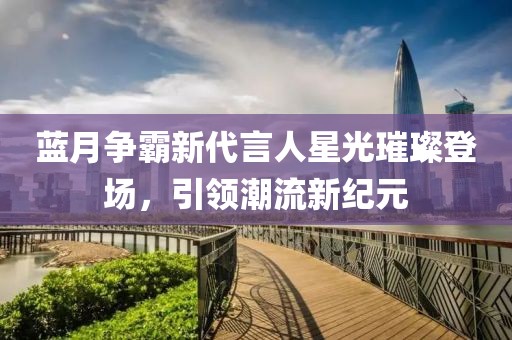藍(lán)月爭(zhēng)霸新代言人星光璀璨登場(chǎng)，引領(lǐng)潮流新紀(jì)元