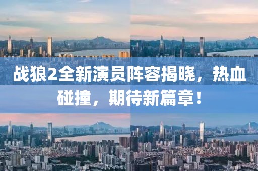 戰(zhàn)狼2全新演員陣容揭曉，熱血碰撞，期待新篇章！