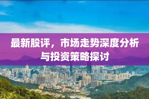 最新股評(píng)，市場(chǎng)走勢(shì)深度分析與投資策略探討