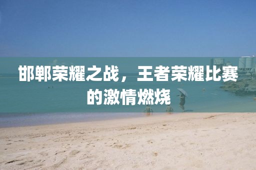 邯鄲榮耀之戰(zhàn)，王者榮耀比賽的激情燃燒