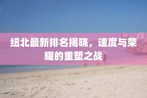 紐北最新排名揭曉，速度與榮耀的重塑之戰(zhàn)