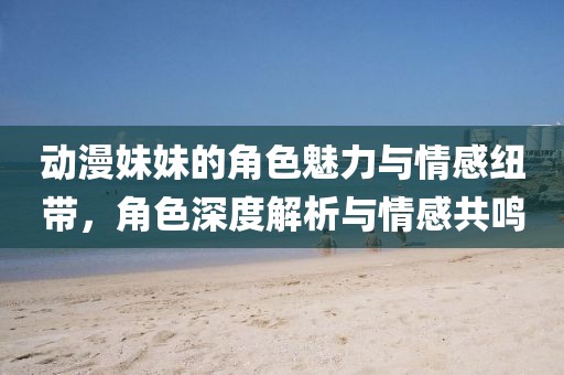 動(dòng)漫妹妹的角色魅力與情感紐帶，角色深度解析與情感共鳴
