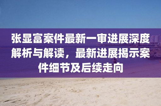 張顯富案件最新一審進展深度解析與解讀，最新進展揭示案件細(xì)節(jié)及后續(xù)走向