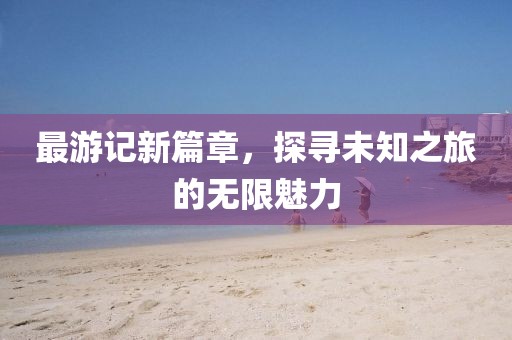 最游記新篇章，探尋未知之旅的無(wú)限魅力