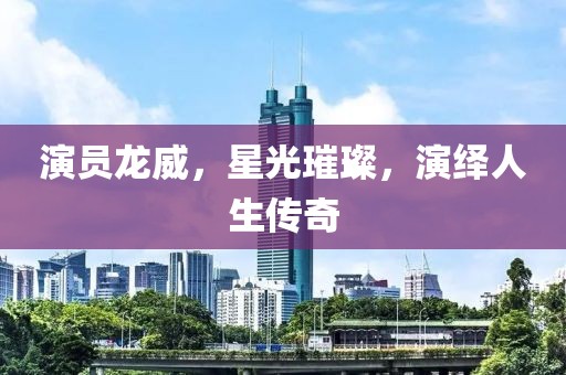 演員龍威，星光璀璨，演繹人生傳奇