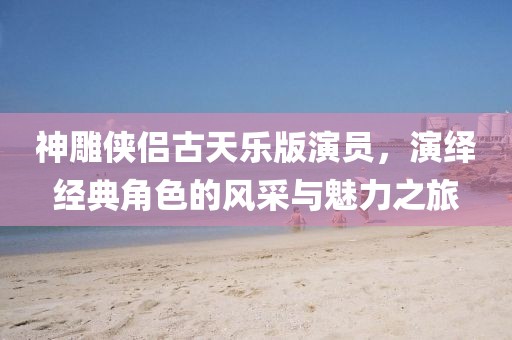 神雕俠侶古天樂版演員，演繹經(jīng)典角色的風(fēng)采與魅力之旅