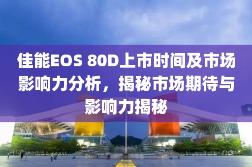 佳能EOS 80D上市時(shí)間及市場影響力分析，揭秘市場期待與影響力揭秘