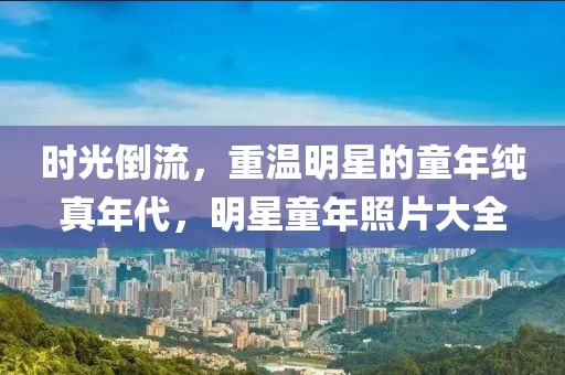 時(shí)光倒流，重溫明星的童年純真年代，明星童年照片大全
