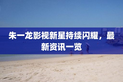 朱一龍影視新星持續(xù)閃耀，最新資訊一覽