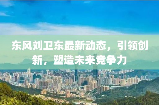 東風(fēng)劉衛(wèi)東最新動態(tài)，引領(lǐng)創(chuàng)新，塑造未來競爭力