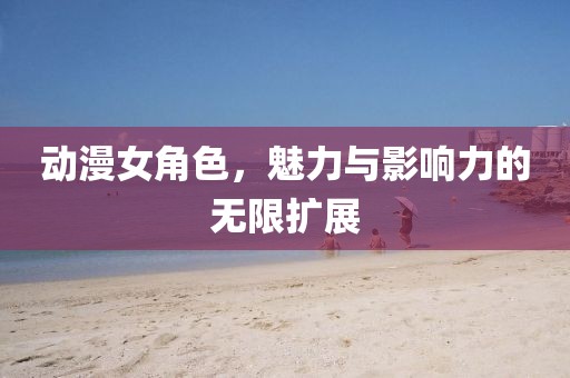 動(dòng)漫女角色，魅力與影響力的無(wú)限擴(kuò)展