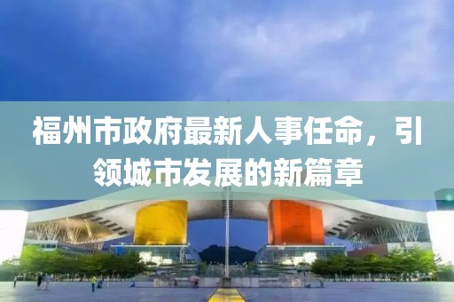 福州市政府最新人事任命，引領(lǐng)城市發(fā)展的新篇章
