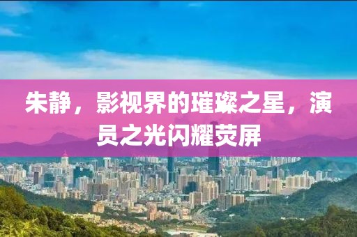 朱靜，影視界的璀璨之星，演員之光閃耀熒屏