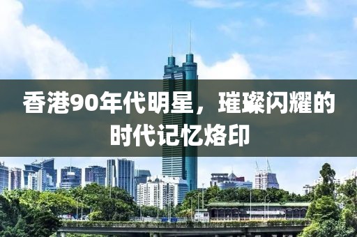 香港90年代明星，璀璨閃耀的時(shí)代記憶烙印
