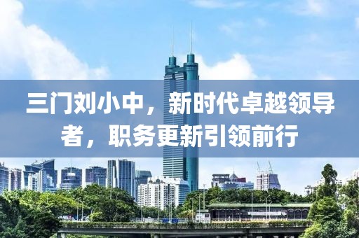 三門劉小中，新時(shí)代卓越領(lǐng)導(dǎo)者，職務(wù)更新引領(lǐng)前行