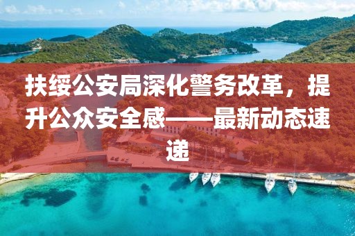 扶綏公安局深化警務(wù)改革，提升公眾安全感——最新動(dòng)態(tài)速遞