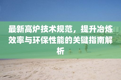 最新高爐技術(shù)規(guī)范，提升冶煉效率與環(huán)保性能的關(guān)鍵指南解析