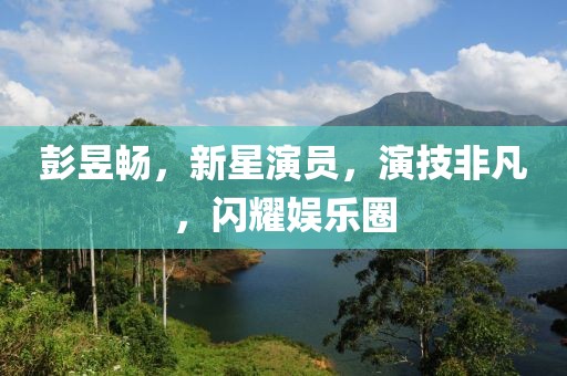 彭昱暢，新星演員，演技非凡，閃耀娛樂(lè)圈