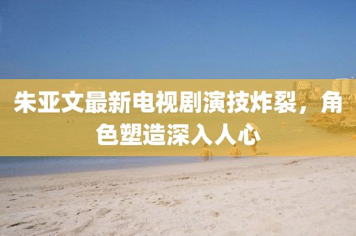 朱亞文最新電視劇演技炸裂，角色塑造深入人心