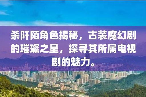 殺阡陌角色揭秘，古裝魔幻劇的璀璨之星，探尋其所屬電視劇的魅力。