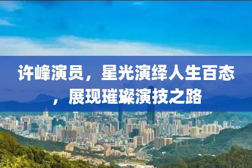 許峰演員，星光演繹人生百態(tài)，展現(xiàn)璀璨演技之路