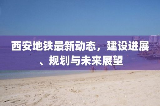 西安地鐵最新動態(tài)，建設進展、規(guī)劃與未來展望