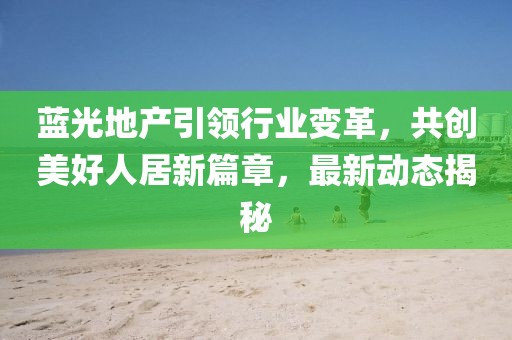 藍光地產(chǎn)引領(lǐng)行業(yè)變革，共創(chuàng)美好人居新篇章，最新動態(tài)揭秘