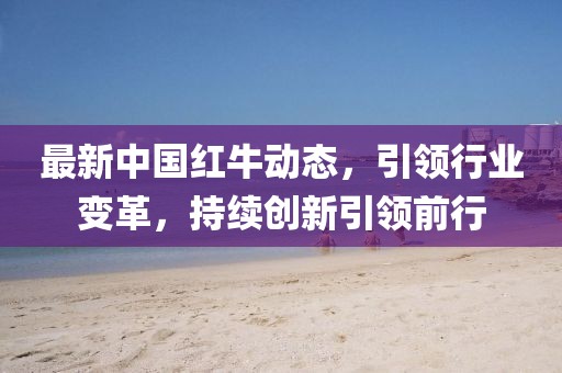 最新中國紅牛動態(tài)，引領(lǐng)行業(yè)變革，持續(xù)創(chuàng)新引領(lǐng)前行