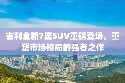 吉利全新7座SUV重磅登場,重塑市場格局的強(qiáng)者之作