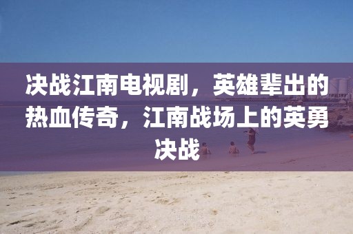 決戰(zhàn)江南電視劇,英雄輩出的熱血傳奇,江南戰(zhàn)場上的英勇決戰(zhàn)