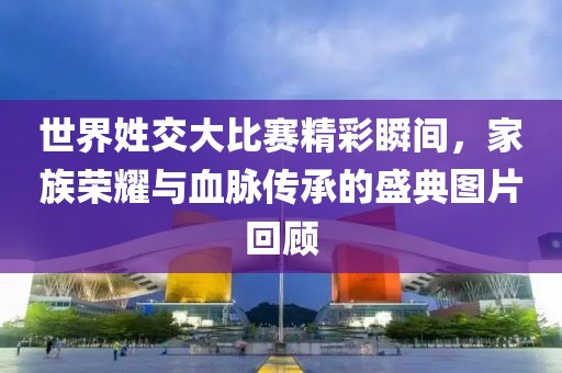 世界姓交大比賽精彩瞬間,家族榮耀與血脈傳承的盛典圖片回顧