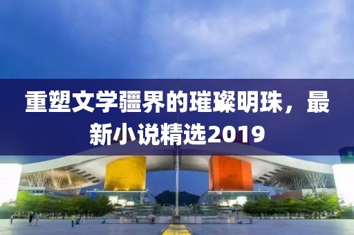 重塑文學疆界的璀璨明珠,最新小說精選2019