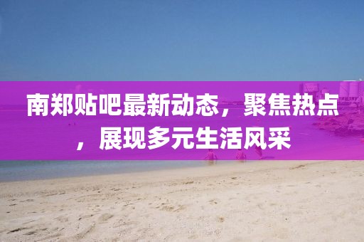 南鄭貼吧最新動(dòng)態(tài)，聚焦熱點(diǎn)，展現(xiàn)多元生活風(fēng)采