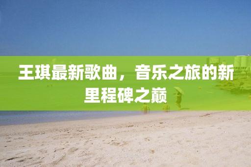 王琪最新歌曲，音樂之旅的新里程碑之巔