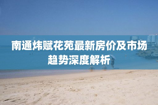 南通煒賦花苑最新房價及市場趨勢深度解析